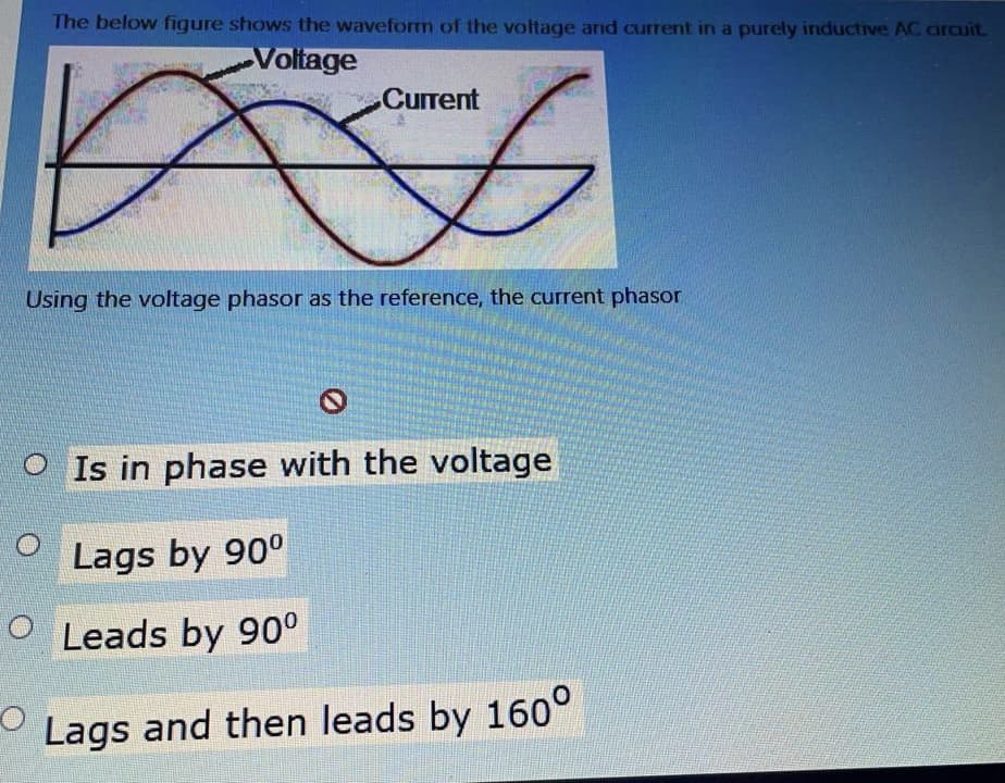 The below figure shows the waveform of the voltage and current in a purcly inductive AC circuit.
Voltage
Current
Using the voltage phasor as the reference, the current phasor
O Is in phase with the voltage
Lags by 90°
O Leads by 90°
Lags and then leads by 160°
