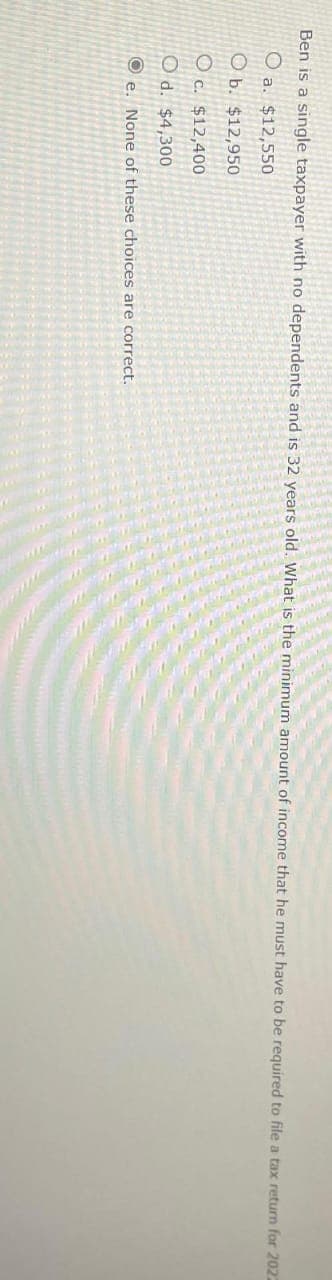 Ben is a single taxpayer with no dependents and is 32 years old. What is the minimum amount of income that he must have to be required to file a tax return for 2022
O a. $12,550
O b. $12,950
Oc. $12,400
O d. $4,300
e. None of these choices are correct.