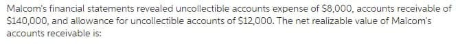 Malcom's financial statements revealed uncollectible accounts expense of $8,000, accounts receivable of
$140,000, and allowance for uncollectible accounts of $12,000. The net realizable value of Malcom's
accounts receivable is:
