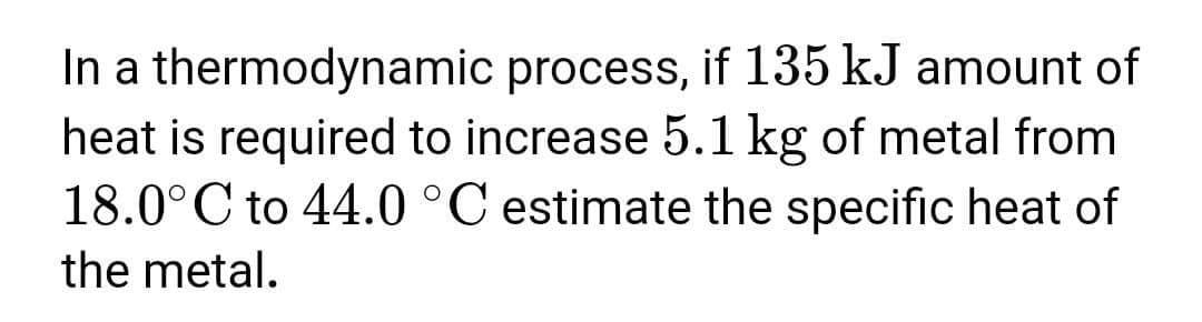 In a thermodynamic process, if 135 kJ amount of
heat is required to increase 5.1 kg of metal from
18.0°C to 44.0 °C estimate the specific heat of
the metal.
