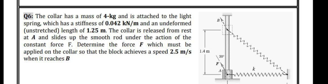 Q6: The collar has a mass of 4-kg and is attached to the light
spring, which has a stiffness of 0.042 kN/m and an undeformed
(unstretched) length of 1.25 m. The collar is released from rest
at A and slides up the smooth rod under the action of the
constant force F. Determine the force F which must be
applied on the collar so that the block achieves a speed 2.5 m/s
when it reaches B
1.4 m
30
