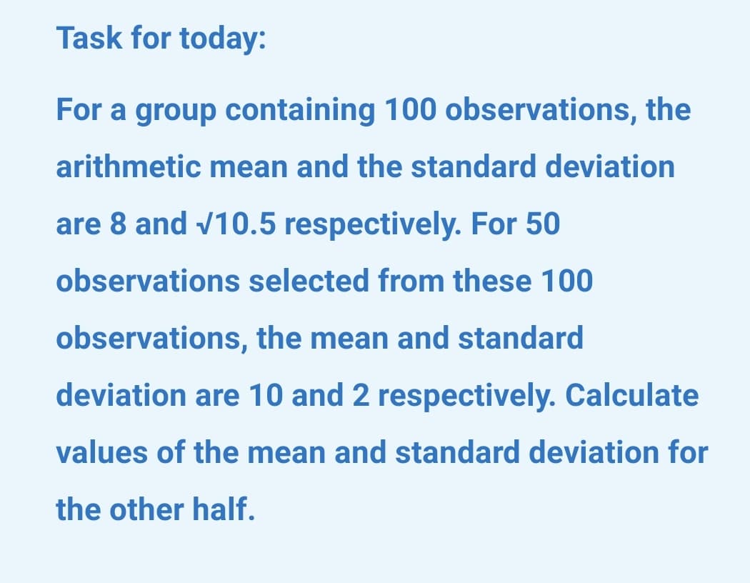 Task for today:
For a group containing 100 observations, the
arithmetic mean and the standard deviation
are 8 and v10.5 respectively. For 50
observations selected from these 100
observations, the mean and standard
deviation are 10 and 2 respectively. Calculate
values of the mean and standard deviation for
the other half.
