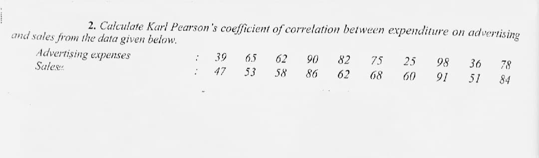 2. Calculate Karl Pearson's coefficient of correlation between expenditure on advertising
and sales from the data given below.
Advertising expenses
39
65
62
90
82
75
25
98
36
Sales:
78
47
53
58
86
62
68
60
91
51
84
