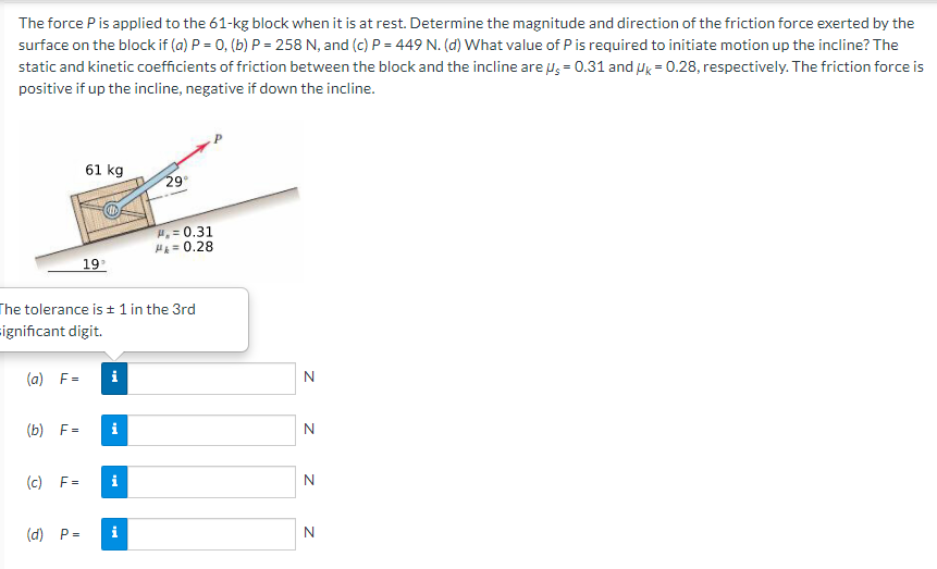 The force P is applied to the 61-kg block when it is at rest. Determine the magnitude and direction of the friction force exerted by the
surface on the block if (a) P = 0, (b) P = 258 N, and (c) P = 449 N. (d) What value of P is required to initiate motion up the incline? The
static and kinetic coefficients of friction between the block and the incline are Ng = 0.31 and ug = 0.28, respectively. The friction force is
positive if up the incline, negative if down the incline.
61 kg
29
H,= 0.31
H= 0.28
19
The tolerance is ± 1 in the 3rd
significant digit.
(a) F=
i
N
(b) F=
i
(c) F=
i
(d) P=
i
N
