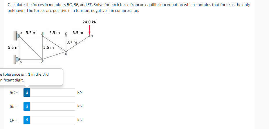 Calculate the forces in members BC, BE, and EF. Solve for each force from an equilibrium equation which contains that force as the only
unknown. The forces are positive if in tension, negative if in compression.
24.0 kN
A 5.5 m B 5.5 m c
5.5 m
3.7 m
5.5 m
5.5 m
E
G.
e tolerance is ± 1 in the 3rd
nificant digit.
BC =
kN
BE =
kN
EF =
i
kN
%3D
