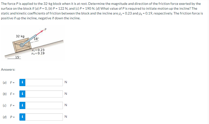 The force Pis applied to the 32-kg block when it is at rest. Determine the magnitude and direction of the friction force exerted by the
surface on the block if (a) P = 0, (b) P = 122 N, and (c) P = 190 N. (d) What value of P is required to initiate motion up the incline? The
static and kinetic coefficients of friction between the block and the incline are us = 0.23 and ug = 0.19, respectively. The friction force is
positive if up the incline, negative if down the incline.
32 kg
18°
H,= 0.23
HE= 0.19
15
Answers:
(a) F=
i
N
(b) F=
i
N
(c) F=
i
N
(d) P=
i
