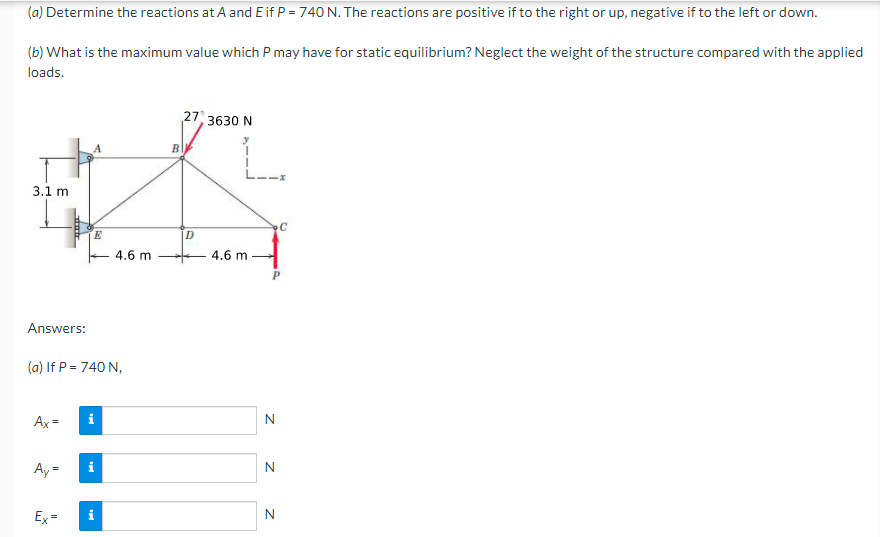 (a) Determine the reactions at A and E if P = 740 N. The reactions are positive if to the right or up, negative if to the left or down.
(b) What is the maximum value which P may have for static equilibrium? Neglect the weight of the structure compared with the applied
loads.
27, 3630 N
B
3.1 m
4.6 m
4.6 m
Answers:
(a) If P = 740 N,
Ax =
i
Ay =
N
Ex=
