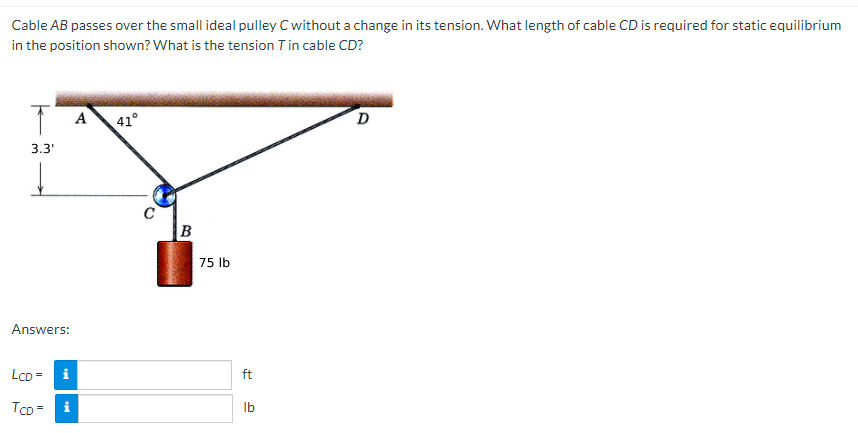 Cable AB passes over the small ideal pulley C without a change in its tension. What length of cable CD is required for static equilibrium
in the position shown? What is the tension T in cable CD?
A
41°
3.3'
75 lb
Answers:
LcD =
i
ft
TCD =
i
Ib
