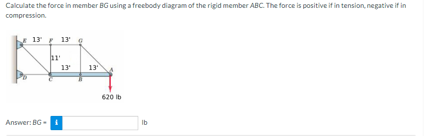 Calculate the force in member BG using a freebody diagram of the rigid member ABC. The force is positive if in tension, negative if in
compression.
E 13' F 13' G
11'
13'
13'
620 Ib
Answer: BG =
