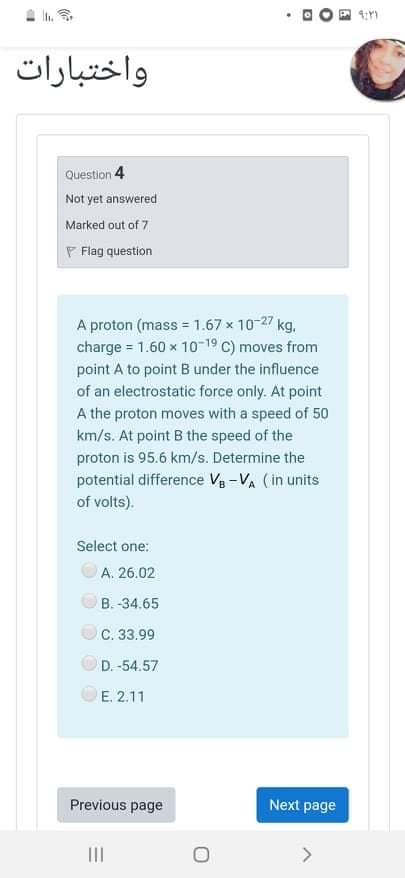 Ih.
واختبارات
Question 4
Not yet answered
Marked out of 7
F Flag question
A proton (mass = 1.67 x 10-27 kg.
charge = 1.60 x 10-19 C) moves from
point A to point B under the influence
of an electrostatic force only. At point
A the proton moves with a speed of 50
km/s. At point B the speed of the
proton is 95.6 km/s. Determine the
potential difference Va -VA (in units
of volts).
Select one:
OA. 26.02
B. -34.65
C. 33.99
D. -54.57
E. 2.11
Previous page
Next page
II
