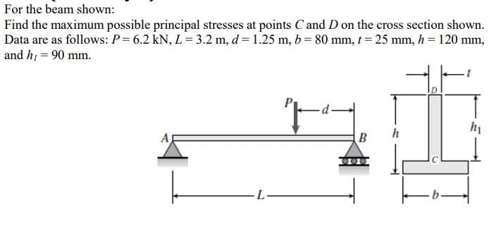 For the beam shown:
Find the maximum possible principal stresses at points C and D on the cross section shown.
Data are as follows: P= 6.2 kN, L= 3.2 m, d = 1.25 m, b = 80 mm, t= 25 mm, h = 120 mm,
and h, = 90 mm.
h
B
