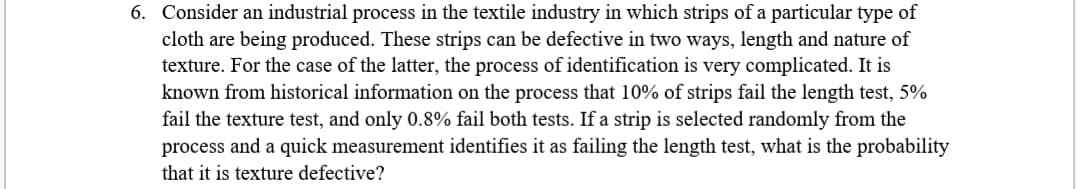 6. Consider an industrial process in the textile industry in which strips of a particular type of
cloth are being produced. These strips can be defective in two ways, length and nature of
texture. For the case of the latter, the process of identification is very complicated. It is
known from historical information on the process that 10% of strips fail the length test, 5%
fail the texture test, and only 0.8% fail both tests. If a strip is selected randomly from the
process and a quick measurement identifies it as failing the length test, what is the probability
that it is texture defective?
