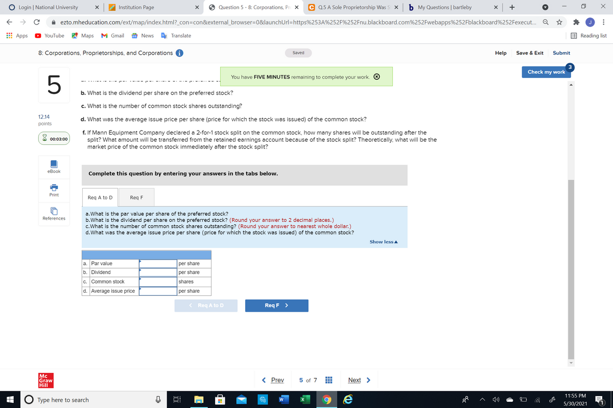 O Login | National University
Institution Page
O Question 5 - 8: Corporations, Pr X
C Q.5 A Sole Proprietorship Was S X
b My Questions | bartleby
x +
->
A ezto.mheducation.com/ext/map/index.html?_con=con&external_browser=D0&launchUrl=https%253A%252F%252Fnu.blackboard.com%252Fwebapps%252Fblackboard%252Fexecut. Q
E Apps
YouTube
Мaps
M Gmail
News
Translate
Reading list
8: Corporations, Proprietorships, and Corporations i
Help
Save & Exit
Submit
Saved
3
Check my work
You have FIVE MINUTES remaining to complete your work. O
5
b. What is the dividend per share on the preferred stock?
c. What is the number of common stock shares outstanding?
12.14
d. What was the average issue price per share (price for which the stock was issued) of the common stock?
points
f. If Mann Equipment Company declared a 2-for-1 stock split on the common stock, how many shares will be outstanding after the
split? What amount will be transferred from the retained earnings account because of the stock split? Theoretically, what will be the
market price of the common stock immediately after the stock split?
00:03:00
еВook
Complete this question by entering your answers in the tabs below.
Print
Req A to D
Req F
a.What is the par value per share of the preferred stock?
b.What is the dividend per share on the preferred stock? (Round your answer to 2 decimal places.)
c. What is the number of common stock shares outstanding? (Round your answer to nearest whole dollar.)
d.What was the average issue price per share (price for which the stock was issued) of the common stock?
References
Show less A
a. Par value
per share
b. Dividend
per share
c. Common stock
shares
d. Average issue price
per share
< Reg A to D
Req F >
Mc
Graw
Hill
< Prev
5 of 7
Next >
...
11:55 PM
O Type here to search
w
5/30/2021
...
