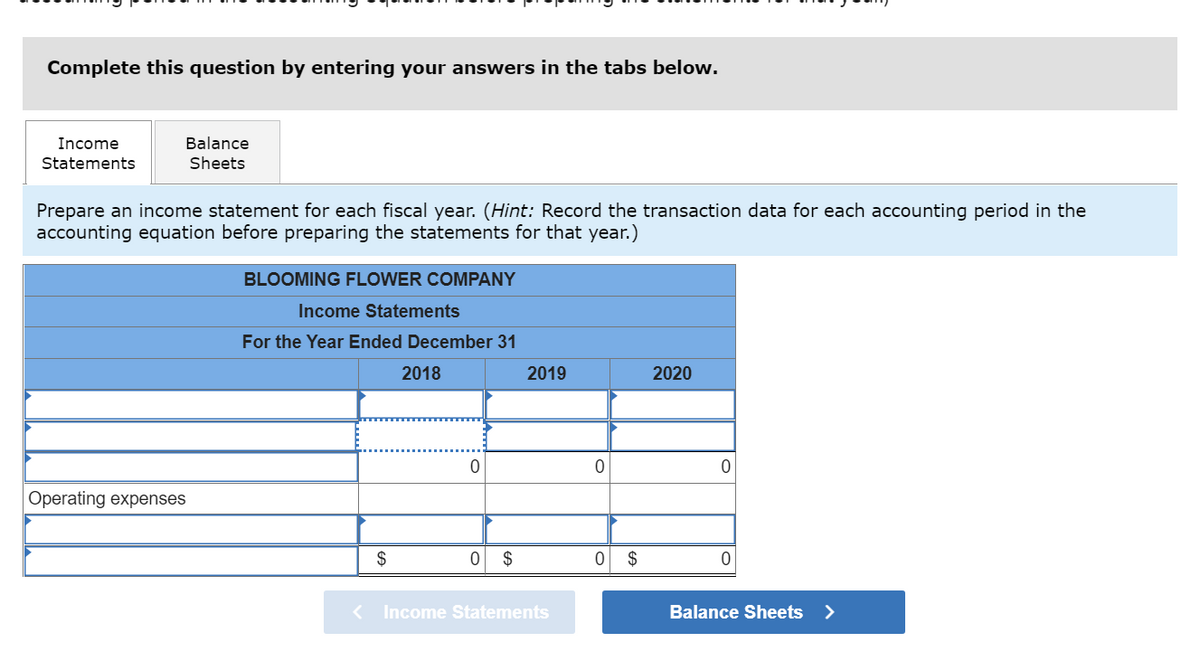 Complete this question by entering your answers in the tabs below.
Income
Balance
Statements
Sheets
Prepare an income statement for each fiscal year. (Hint: Record the transaction data for each accounting period in the
accounting equation before preparing the statements for that year.)
BLOOMING FLOWER COMPANY
Income Statements
For the Year Ended December 31
2018
2019
2020
Operating expenses
$
$
$
Income Statements
Balance Sheets
>
