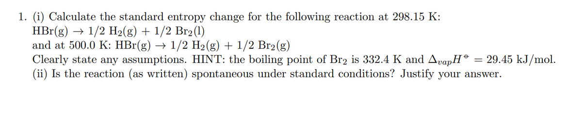 1. (i) Calculate the standard entropy change for the following reaction at 298.15 K:
HBr(g) → 1/2 H2(g) + 1/2 Br2(1)
and at 500.0 K: HBr(g) → 1/2 H2(g) + 1/2 Br2(g)
Clearly state any assumptions. HINT: the boiling point of Br, is 332.4 K and AvapH®
(ii) Is the reaction (as written) spontaneous under standard conditions? Justify your answer.
29.45 kJ/mol.
