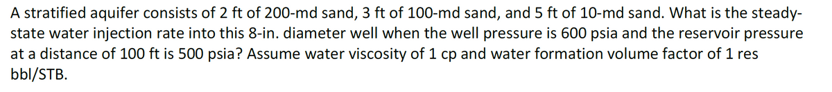 A stratified aquifer consists of 2 ft of 200-md sand, 3 ft of 100-md sand, and 5 ft of 10-md sand. What is the steady-
state water injection rate into this 8-in. diameter well when the well pressure is 600 psia and the reservoir pressure
at a distance of 100 ft is 500 psia? Assume water viscosity of 1 cp and water formation volume factor of 1 res
bbl/STB.
