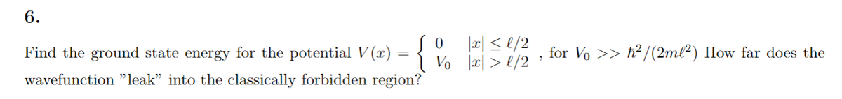 6.
|æ| <
Find the ground state energy for the potentialV (x) = { V. rs/2 ; for Vo >> h² /(2ml²) How far does the
wavefunction "leak" into the classically forbidden region?
