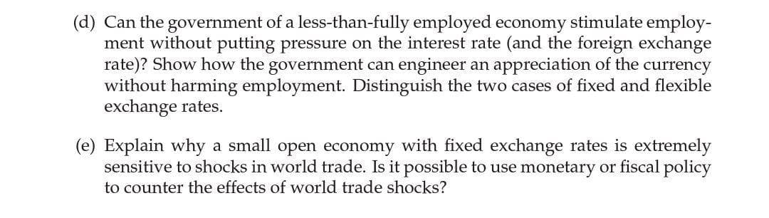 (d) Can the government of a less-than-fully employed economy stimulate employ-
ment without putting pressure on the interest rate (and the foreign exchange
rate)? Show how the government can engineer an appreciation of the currency
without harming employment. Distinguish the two cases of fixed and flexible
exchange rates.
(e) Explain why a small open economy with fixed exchange rates is extremely
sensitive to shocks in world trade. Is it possible to use monetary or fiscal policy
to counter the effects of world trade shocks?
