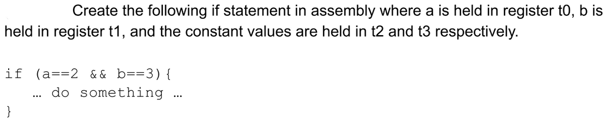 Create the following if statement in assembly where a is held in register t0, b is
held in register t1, and the constant values are held in t2 and t3 respectively.
if (a==2 && b==3){
do something
...
}
