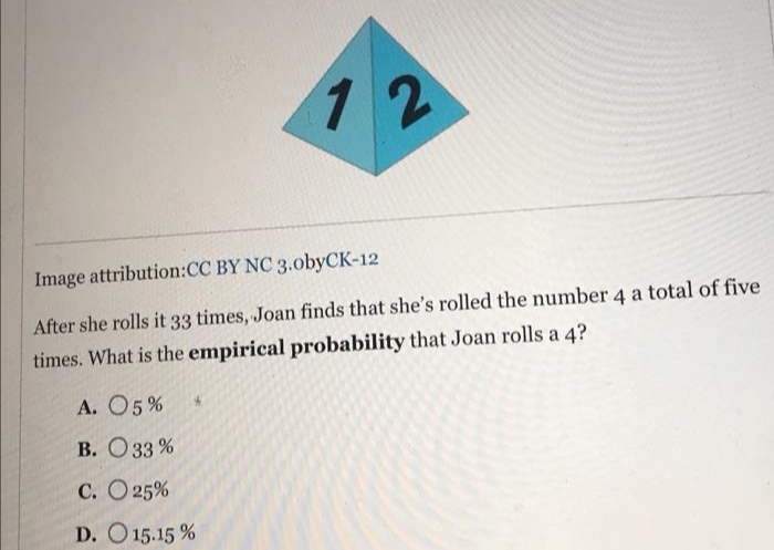 12
Image attribution:CC BY NC 3.obyCK-12
After she rolls it 33 times, Joan finds that she's rolled the number 4 a total of five
times. What is the empirical probability that Joan rolls a 4?
А. О5 %
В. Оз3 %
С. О25%
D. O 15.15 %
