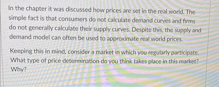 In the chapter it was discussed how prices are set in the real world. The
simple fact is that consumers do not calculate demand curves and firms
do not generally calculate their supply curves. Despite this, the supply and
demand model can often be used to approximate real world prices.
Keeping this in mind, consider a market in which you regularly participate.
What type of price determination do you think takes place in this market?
Why?
