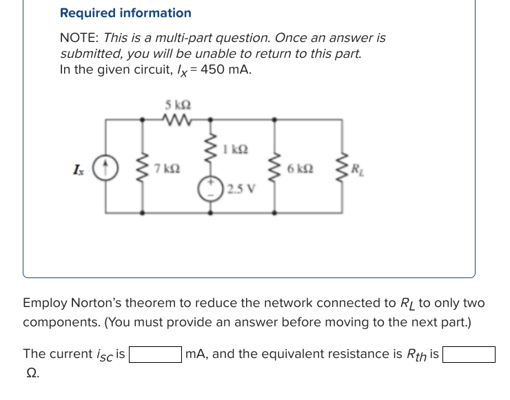 Required information
NOTE: This is a multi-part question. Once an answer is
submitted, you will be unable to return to this part.
In the given circuit, /x = 450 mA.
Ix
www
The current iscis
Ω.
5 km2
www
7 ΚΩ
1kQ
2.5 V
6 ΚΩ
www
R₁
Employ Norton's theorem to reduce the network connected to RL to only two
components. (You must provide an answer before moving to the next part.)
mA, and the equivalent resistance is Rth is