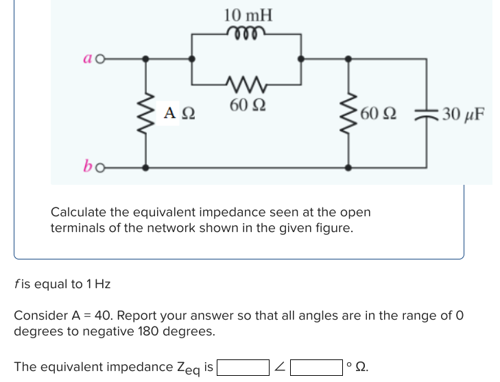 ao
bo
ΑΩ
10 mH
m
www
60 Ω
60 S2
Calculate the equivalent impedance seen at the open
terminals of the network shown in the given figure.
30 μF
fis equal to 1 Hz
Consider A = 40. Report your answer so that all angles are in the range of 0
degrees to negative 180 degrees.
The equivalent impedance Zeq is [
102.