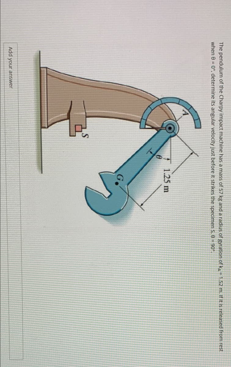 The pendulum of the Charpy impact machine has a mass of 57 kg and a radius of gyration of ka = 1.52 m. If it is released from rest
when e = 0°, determine its angular velocity just before it strikes the specimen S, e = 90°.
1.25 m
Go
Add your answer
