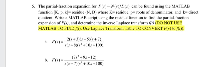 5. The partial-fraction expansion for F(s) = N(s)/D(s) can be found using the MATLAB
function [K, p, k]= residue (N, D) where K= residue, p=roots of denominator, and k= direct
quotient. Write a MATLAB script using the residue function to find the partial-fraction
expansion of F(s), and determine the inverse Laplace transform f(t) (DO NOT USE
MATLAB TO FIND f(t). Use Laplace Transform Table TO CONVERT F(s) to f(t)).
a. F(s):
b. F(s)=
2(s+3)(s+5)(s+7)
s(s+8)(s² +10s +100)
(7s² +9s +12)
s(s+7)(s² +10s +100)