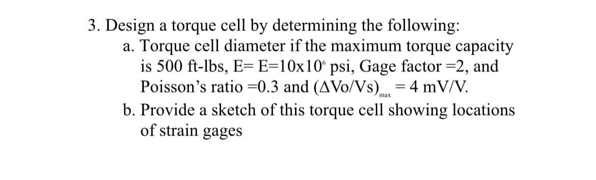 3. Design a torque cell by determining the following:
a. Torque cell diameter if the maximum torque capacity
is 500 ft-lbs, E= E=10x10° psi, Gage factor =2, and
Poisson's ratio =0.3 and (AVO/Vs) = 4 mV/V.
b. Provide a sketch of this torque cell showing locations
of strain gages
max