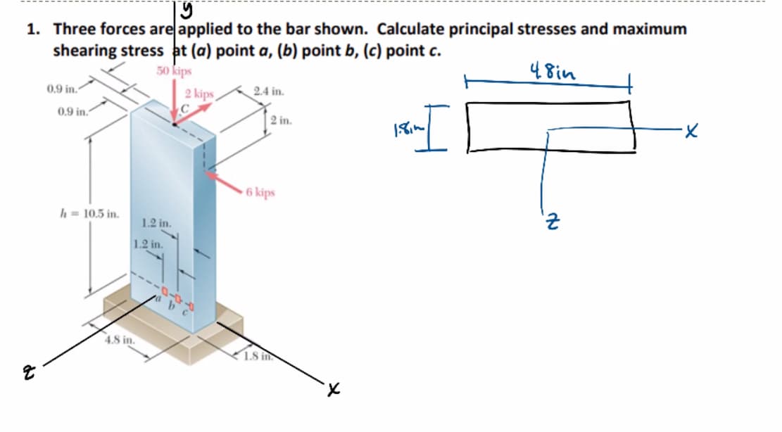 |y
1. Three forces are applied to the bar shown. Calculate principal stresses and maximum
shearing stress at (a) point a, (b) point b, (c) point c.
48in
50 kips
0.9 in.
0.9 in.
h = 10.5 in.
1.2 in.
1.2 in.
4.8 in.
2 kips
C
2.4 in.
2 in.
6 kips
1.8 in
du
Z