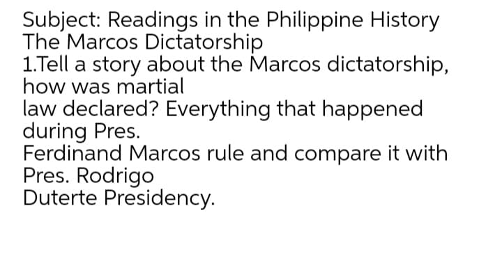 Subject: Readings in the Philippine History
The Marcos Dictatorship
1.Tell a story about the Marcos dictatorship,
how was martial
law declared? Everything that happened
during Pres.
Ferdinand Marcos rule and compare it with
Pres. Rodrigo
Duterte Presidency.
