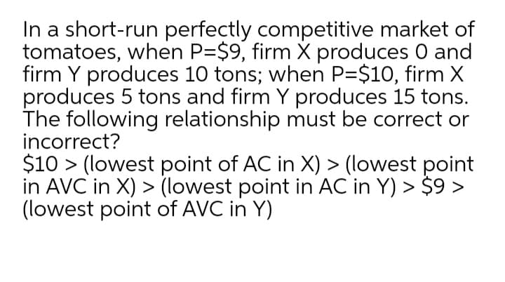 In a short-run perfectly competitive market of
tomatoes, when P=$9, firm X produces 0 and
firm Y produces 10 tons; when P=$10, firm X
produces 5 tons and firm Y produces 15 tons.
The following relationship must be correct or
incorrect?
$10 > (lowest point of AC in X) > (lowest point
in AVC in X) > (lowest point in AC in Y) > $9 >
(lowest point of AVC in Y)
