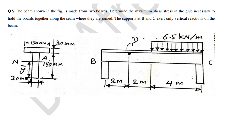 Q2/ The beam shown in the fig. is made from two boards. Determine the maximum shear stress in the glue necessary to
hold the boards together along the seam where they are joined. The supports at B and C exert only vertical reactions on the
beam.
6.5 KN/m
* ISO Mm y 3omm
N
150mm
B
C
30mat
2m
2 m.
4 m
%23
