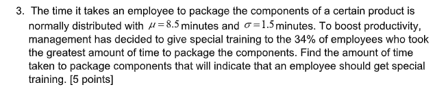 3. The time it takes an employee to package the components of a certain product is
normally distributed with H=8.5 minutes and o=1.5minutes. To boost productivity,
management has decided to give special training to the 34% of employees who took
the greatest amount of time to package the components. Find the amount of time
taken to package components that will indicate that an employee should get special
training. [5 points]
