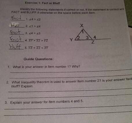 Exerciso 1: Fact or Blutf
dentily the following statements t correct or not, H the statement in cormet wr
FACT and BLIUFF if otherwise on the space before ench am.
2 41> 24
fart
Kact.
3. 24>23
3 4
5. yZ + X2 < XY
Guide Questions:
1.
What is your answer in Item number 12 Why?
2. What Inequality theorem is used to answer item number 27 is your answer fact
bluff? Explain.
3. Explain your answer for item numbers 4 and 5.
