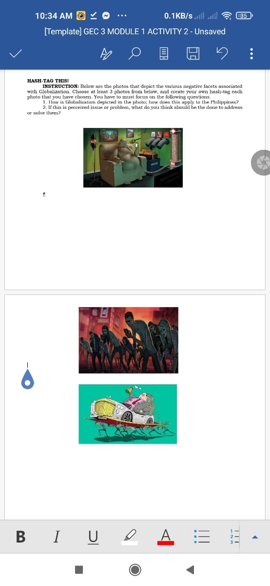 10:34 AM O Y O ...
0.1KB/s lll att
35
[Template] GEC 3 MODULE 1 ACTIVITY 2 - Unsaved
HASH-TAG THIS!
INSTRUCTION: Below are the photos that depict the various negative facets associated
with Globalization. Choose at lcast 3 photos from below, and create your own hash-tag cach
photo that you have chosen. You have to must focus on the following questions.
1. How is Globalization depicted in the photo; how does this apply to the Philippines?
2. If this is perceived issue or problem, what do you think should be the done to address
or solve them?
B I U
TIT
!!!
