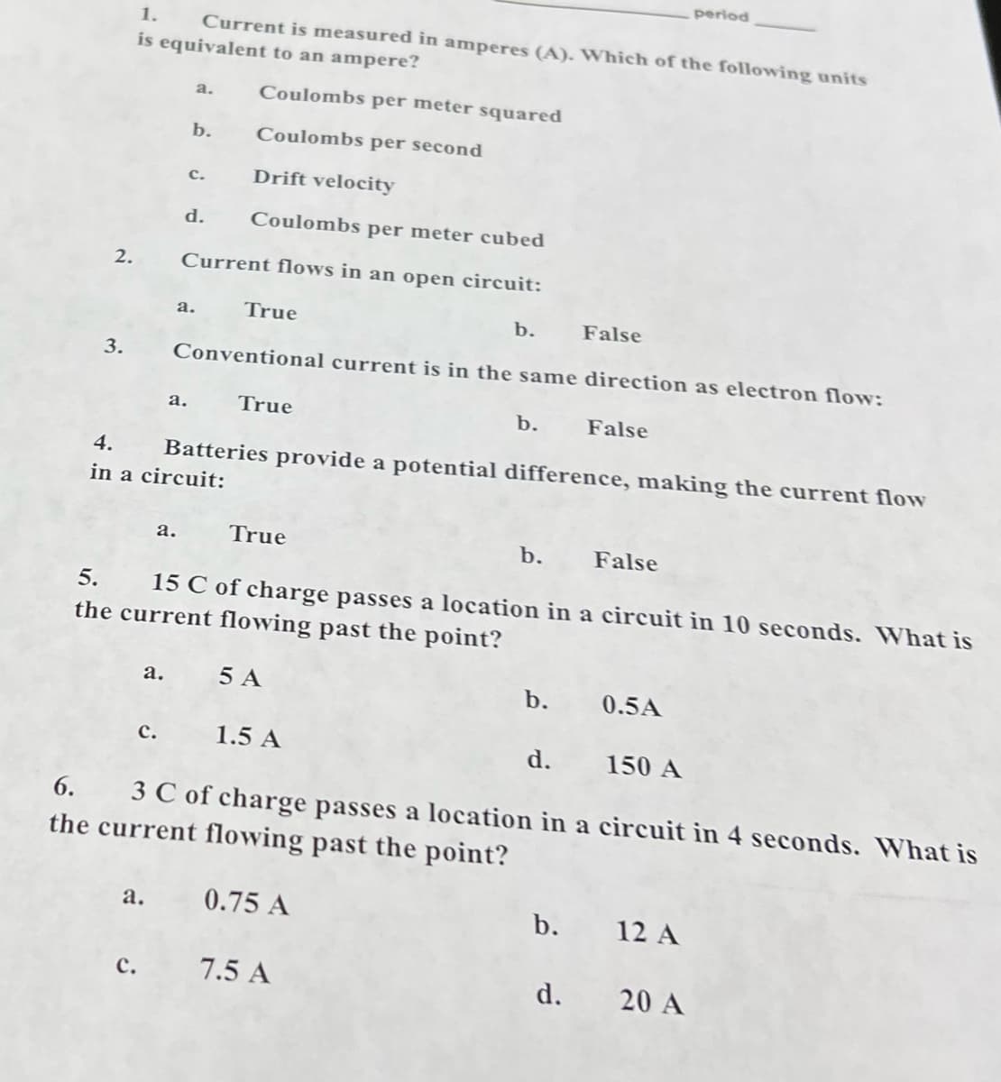 period
1.
Current is measured in amperes (A). Which of the following units
is equivalent to an ampere?
a.
Coulombs per meter squared
b.
Coulombs per second
с.
Drift velocity
d.
Coulombs per meter cubed
2.
Current flows in an open circuit:
а.
True
b.
False
3.
Conventional current is in the same direction as electron flow:
а.
True
b.
False
4.
Batteries provide a potential difference, making the current flow
in a circuit:
а.
True
b.
False
5.
15 C of charge passes a location in a circuit in 10 seconds. What is
the current flowing past the point?
а.
5 A
b.
0.5A
с.
1.5 A
d.
150 A
3 C of charge passes a location in a circuit in 4 seconds. What is
the current flowing past the point?
6.
a. 0.75 A
b. 12 A
с.
7.5 A
d.
20 A
