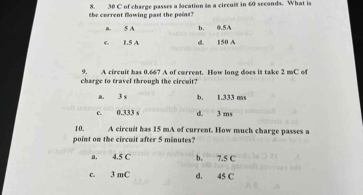 8.
30 C of charge passes a location in a circuit in 60 seconds. What is
the current flowing past the point?
crose
ance
а.
5 A
b.
0.5A
bod
с.
1.5 A
d.
150 A
9.
A circuit has 0.667 A of current. How long does it take 2 mC of
charge to travel through the circuit? to lolitovn
ela
3 s
b.
1.333 ms
a.
woll InsT ad
с.
0.333 s
d.
3 ms olie
10.
A circuit has 15 mA of current. How much charge passes a
point on the circuit after 5 minutes?
der for It to
4.5 C
b.
Cnlog
а.
7.5 C
TR C
3 mC
A2.0
с.
d.
45 C
