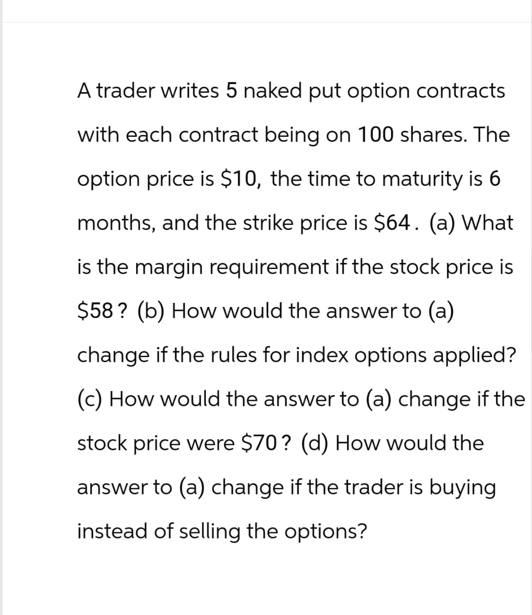 A trader writes 5 naked put option contracts
with each contract being on 100 shares. The
option price is $10, the time to maturity is 6
months, and the strike price is $64. (a) What
is the margin requirement if the stock price is
$58? (b) How would the answer to (a)
change if the rules for index options applied?
(c) How would the answer to (a) change if the
stock price were $70? (d) How would the
answer to (a) change if the trader is buying
instead of selling the options?