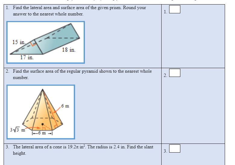 1. Find the lateral area and surface area of the given prism. Round your
answer to the nearest whole number.
15 in.
18 in.
17 in.
2. Find the surface area of the regular pyramid shown to the nearest whole
2.
number.
,6 m
3 13 m
|-6 m -|
3. The lateral area of a cone is 19.2n in². The radius is 2.4 in. Find the slant
3.
height.

