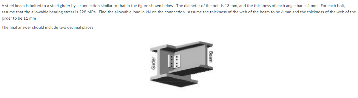 A steel beam is bolted to a steel girder by a connection similar to that in the figure shown below. The diameter of the bolt is 13 mm, and the thickness of each angle bar is 4 mm. For each bolt,
assume that the allowable bearing stress is 228 MPa. Find the allowable load in kN on the connection. Assume the thickness of the web of the beam to be 6 mm and the thickness of the web of the
girder to be 11 mm
The final answer should include two decimal places
Beam
Girder
