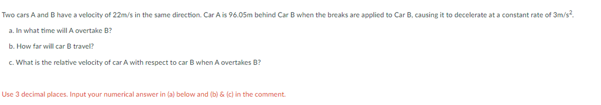 Two cars A and B have a velocity of 22m/s in the same direction. Car A is 96.05m behind Car B when the breaks are applied to Car B, causing it to decelerate at a constant rate of 3m/s?.
a. In what time will A overtake B?
b. How far will car B travel?
c. What is the relative velocity of car A with respect to car B when A overtakes B?
Use 3 decimal places. Input your numerical answer in (a) below and (b) & (c) in the comment.
