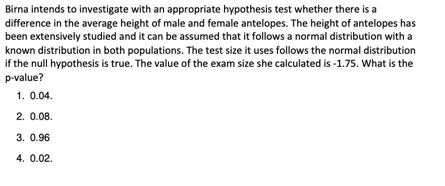 Birna intends to investigate with an appropriate hypothesis test whether there is a
difference in the average height of male and female antelopes. The height of antelopes has
been extensively studied and it can be assumed that it follows a normal distribution with a
known distribution in both populations. The test size it uses follows the normal distribution
if the null hypothesis is true. The value of the exam size she calculated is -1.75. What is the
p-value?
1. 0.04.
2. 0.08.
3. 0.96
4. 0.02.
