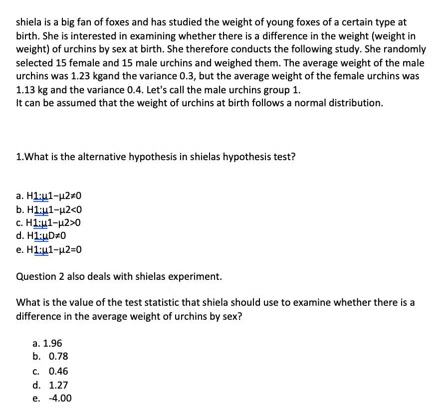 shiela is a big fan of foxes and has studied the weight of young foxes of a certain type at
birth. She is interested in examining whether there is a difference in the weight (weight in
weight) of urchins by sex at birth. She therefore conducts the following study. She randomly
selected 15 female and 15 male urchins and weighed them. The average weight of the male
urchins was 1.23 kgand the variance 0.3, but the average weight of the female urchins was
1.13 kg and the variance 0.4. Let's call the male urchins group 1.
It can be assumed that the weight of urchins at birth follows a normal distribution.
1.What is the alternative hypothesis in shielas hypothesis test?
a. H1:u1-µ2#0
b. H1:u1-µ2<0
с. Н1:ц1-и2>0
d. H1:uD#0
е. Н1:и1-и2-0
Question 2 also deals with shielas experiment.
What is the value of the test statistic that shiela should use to examine whether there is a
difference in the average weight of urchins by sex?
а. 1.96
b. 0.78
c. 0.46
d. 1.27
е. -4.00
