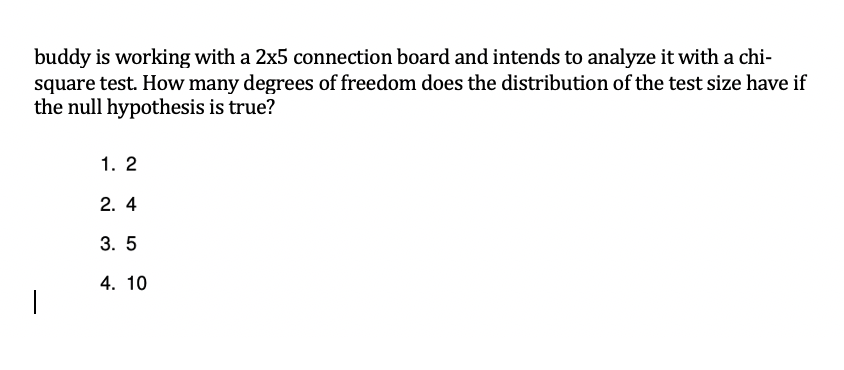 buddy is working with a 2x5 connection board and intends to analyze it with a chi-
square test. How many degrees of freedom does the distribution of the test size have if
the null hypothesis is true?
1. 2
2. 4
3. 5
4. 10
