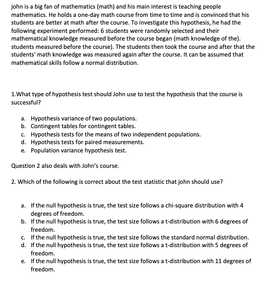 john is a big fan of mathematics (math) and his main interest is teaching people
mathematics. He holds a one-day math course from time to time and is convinced that his
students are better at math after the course. To investigate this hypothesis, he had the
following experiment performed:6 students were randomly selected and their
mathematical knowledge measured before the course began (math knowledge of the).
students measured before the course). The students then took the course and after that the
students' math knowledge was measured again after the course. It can be assumed that
mathematical skills follow a normal distribution.
1.What type of hypothesis test should John use to test the hypothesis that the course is
successful?
a. Hypothesis variance of two populations.
b. Contingent tables for contingent tables.
c. Hypothesis tests for the means of two independent populations.
d. Hypothesis tests for paired measurements.
e. Population variance hypothesis test.
Question 2 also deals with John's course.
2. Which of the following is correct about the test statistic that john should use?
a. If the null hypothesis is true, the test size follows a chi-square distribution with 4
degrees of freedom.
b. If the null hypothesis is true, the test size follows a t-distribution with 6 degrees of
freedom.
c. If the null hypothesis is true, the test size follows the standard normal distribution.
d. If the null hypothesis is true, the test size follows a t-distribution with 5 degrees of
freedom.
e. If the null hypothesis is true, the test size follows a t-distribution with 11 degrees of
freedom.
