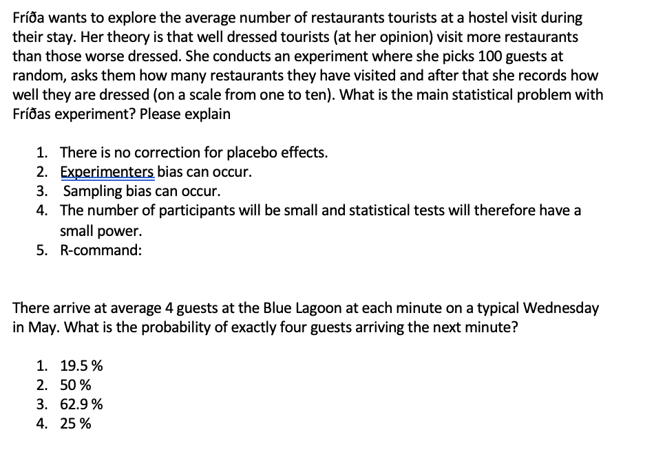 Fríða wants to explore the average number of restaurants tourists at a hostel visit during
their stay. Her theory is that well dressed tourists (at her opinion) visit more restaurants
than those worse dressed. She conducts an experiment where she picks 100 guests at
random, asks them how many restaurants they have visited and after that she records how
well they are dressed (on a scale from one to ten). What is the main statistical problem with
Fríðas experiment? Please explain
1. There is no correction for placebo effects.
2. Experimenters bias can occur.
3. Sampling bias can occur.
4. The number of participants will be small and statistical tests will therefore have a
small power.
5. R-command:
There arrive at average 4 guests at the Blue Lagoon at each minute on a typical Wednesday
in May. What is the probability of exactly four guests arriving the next minute?
1. 19.5 %
2. 50 %
3. 62.9 %
4. 25 %
