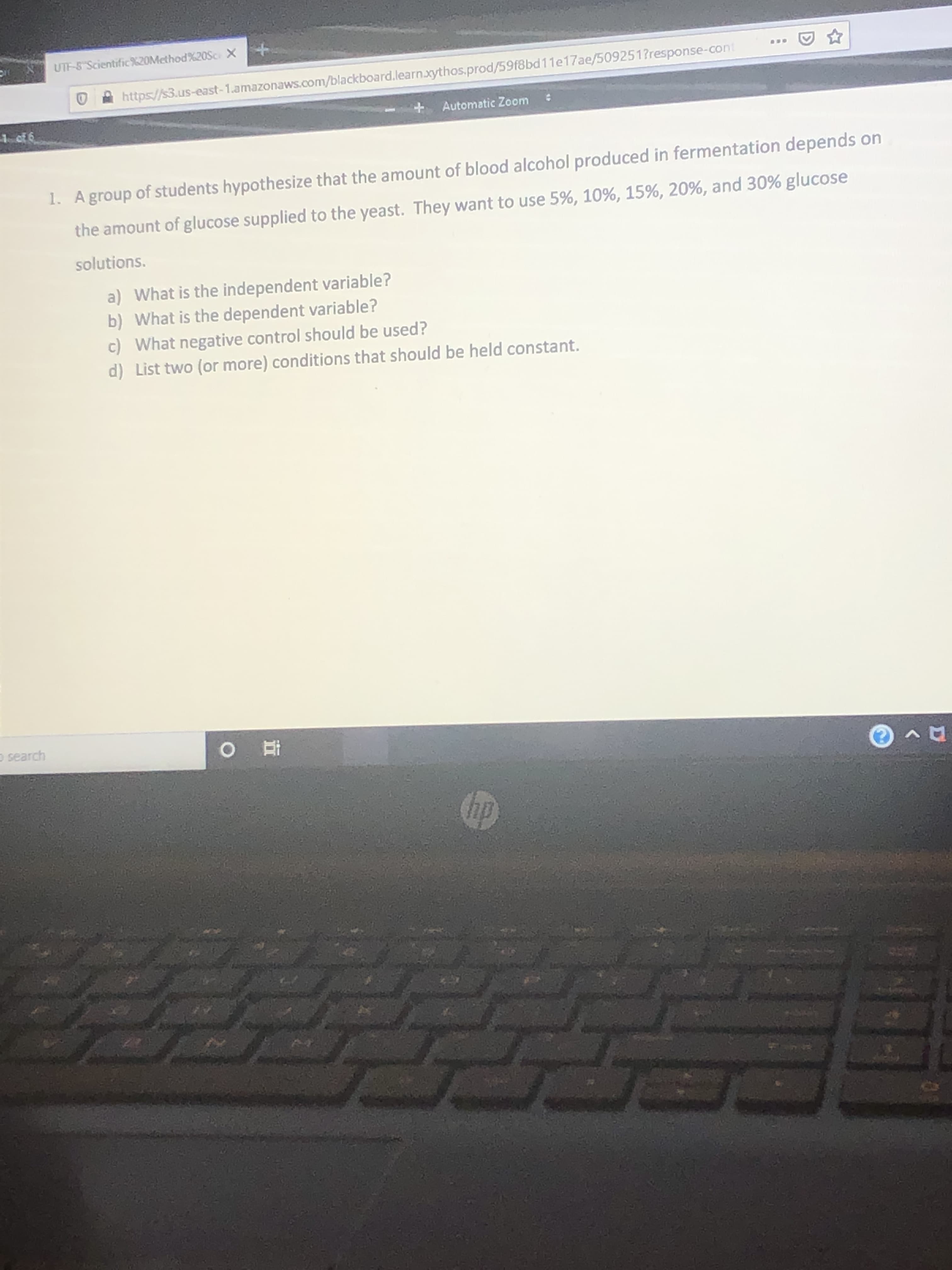 UTF-8 Scientific%20Method%20OSC X
...
https://s3.us-east-1.amazonaws.com/blackboard.learn.xythos.prod/59f8bd11e17ae/509251?response-cont
+ Automatic Zoom
:
1 of 6
1. Agroup of students hypothesize that the amount of blood alcohol produced in fermentation depends on
the amount of glucose supplied to the yeast. They want to use 5%, 10%, 15%, 20%, and 30% glucose
solutions.
a) What is the independent variable?
b) What is the dependent variable?
c) What negative control should be used?
d) List two (or more) conditions that should be held constant.
O search
hp
