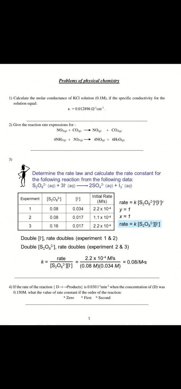 Problems of physical chemistry
1) Caleulate the molar conductance of KCI solution (0.1M), if the specific conductivity for the
solution equal:
K = 0.012896 Q'cm
2) Give the reaction rate expressions for:
NOz) + CO → NO)
+ CO2g)
4NH3g) + 502g) + 4NOg) + 6H2Og)
3)
Determine the rate law and calculate the rate constant for
the following reaction from the following data:
S,0,2 (aq) + 3I (aq) 2S0,2 (aq) + l3 (aq)
Initial Rate
Experiment
[S,0,21
[1]
(M/s)
rate = k [S,0,2][I]Y
y = 1
X = 1
rate = k [S,O,2I]
1
0.08
0.034
2.2 x 104
2
0.08
0.017
1.1 x 10-4
3
0.16
0.017
2.2 x 10-4
Double [l'], rate doubles (experiment 1 & 2)
Double [S,O,2], rate doubles (experiment 2 & 3)
rate
2.2 x 10-4 MIs
k =
= 0.08/M-s
%3D
(0.08 M)(0.034 M)
4) If the rate of the reaction { D Products} is 0.0301'min when the concentration of (D) was
0.150M. what the value of rate constant if the order of the reaction:
* Zero
* First * Second
1
